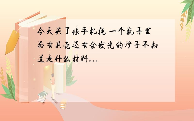 今天买了条手机绳 一个瓶子里面有贝壳还有会发光的沙子不知道是什么材料,..