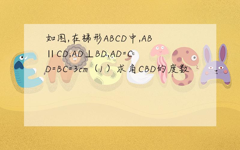 如图,在梯形ABCD中,AB∥CD,AD⊥BD,AD=CD=BC=3cm（1）求角CBD的度数