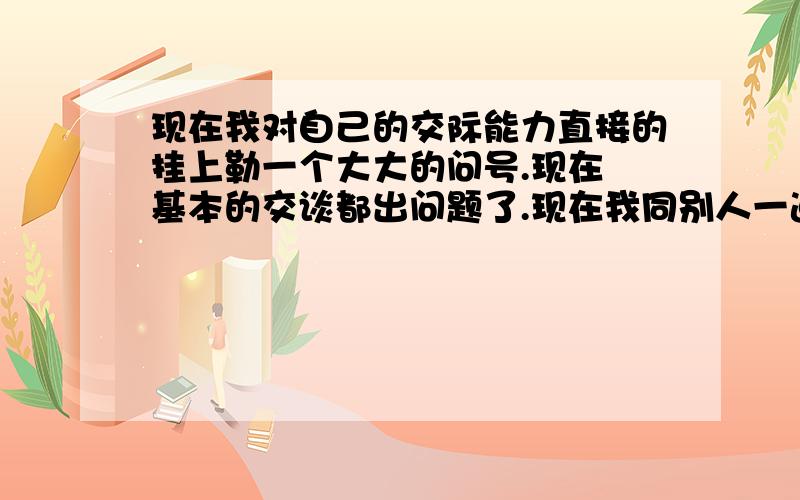 现在我对自己的交际能力直接的挂上勒一个大大的问号.现在連基本的交谈都出问题了.现在我同别人一道的时候.都是沉默掠过.彼此