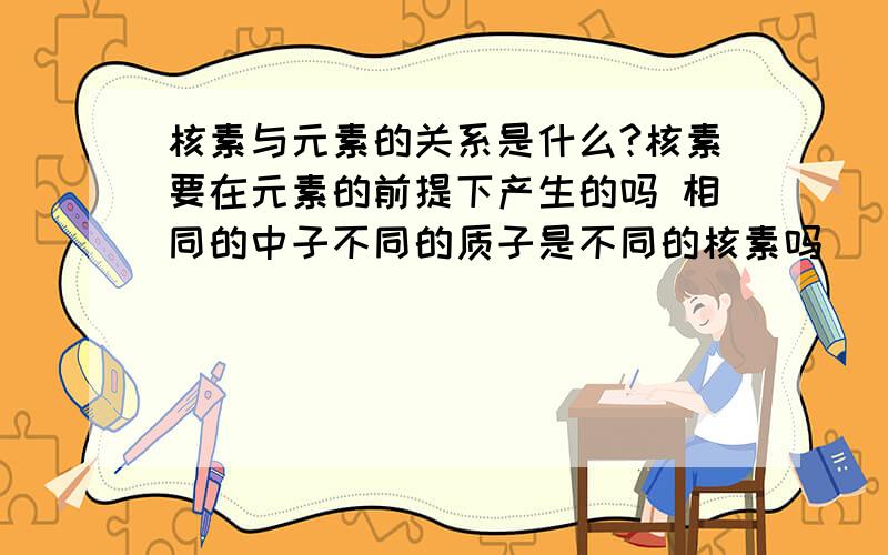 核素与元素的关系是什么?核素要在元素的前提下产生的吗 相同的中子不同的质子是不同的核素吗