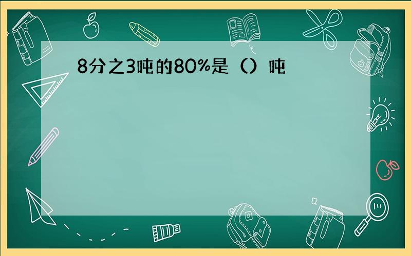 8分之3吨的80%是（）吨