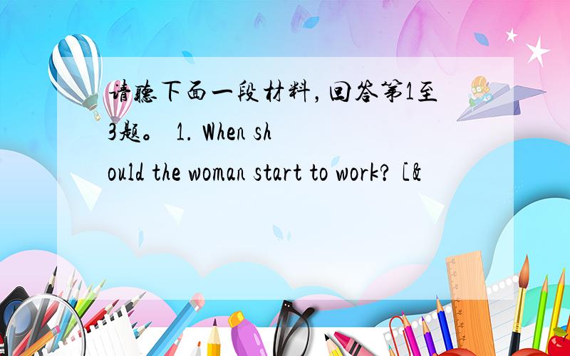 请听下面一段材料，回答第1至3题。 1. When should the woman start to work? [&