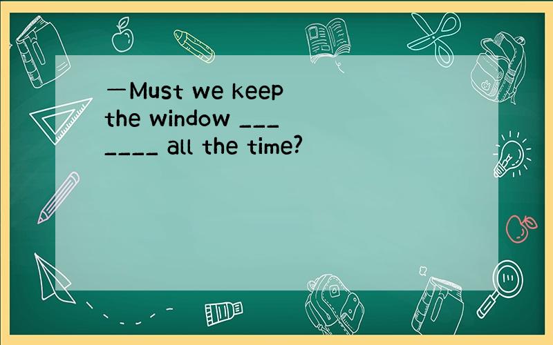 —Must we keep the window _______ all the time?