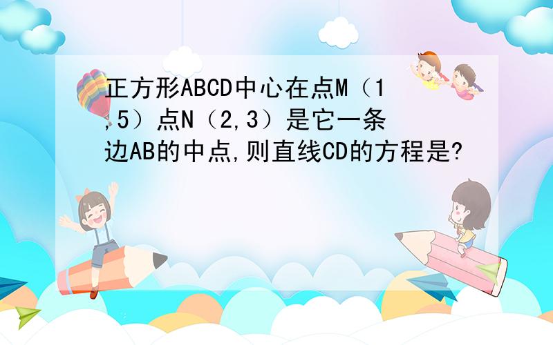 正方形ABCD中心在点M（1,5）点N（2,3）是它一条边AB的中点,则直线CD的方程是?