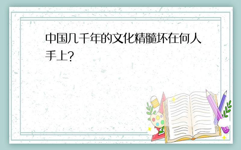 中国几千年的文化精髓坏在何人手上?