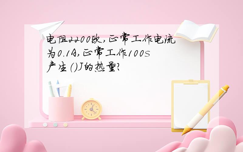 电阻2200欧,正常工作电流为0.1A,正常工作100s产生（）J的热量?