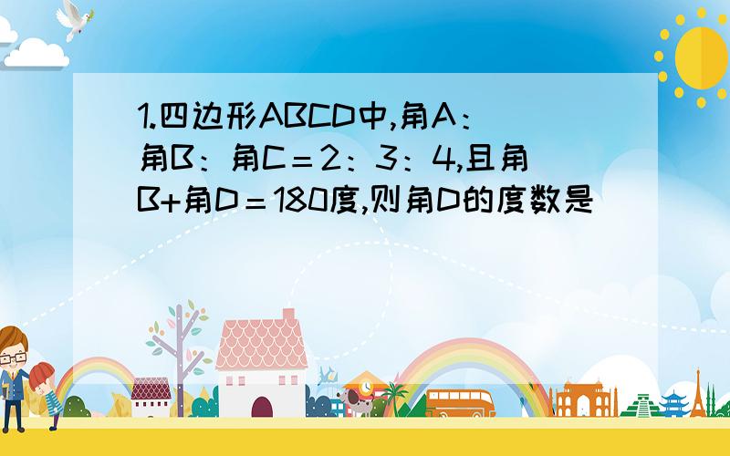 1.四边形ABCD中,角A：角B：角C＝2：3：4,且角B+角D＝180度,则角D的度数是