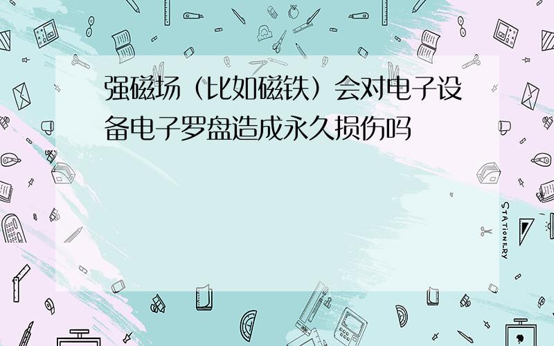 强磁场（比如磁铁）会对电子设备电子罗盘造成永久损伤吗