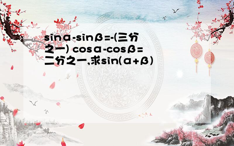 sinα-sinβ=-(三分之一) cosα-cosβ=二分之一,求sin(α+β)