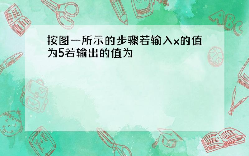 按图一所示的步骤若输入x的值为5若输出的值为