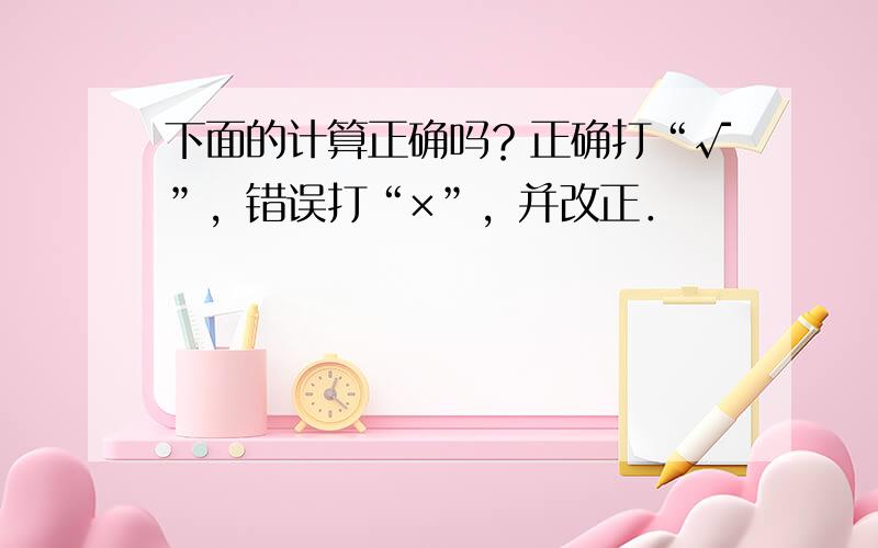 下面的计算正确吗？正确打“√”，错误打“×”，并改正．