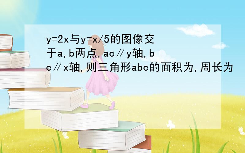 y=2x与y=x/5的图像交于a,b两点,ac∥y轴,bc∥x轴,则三角形abc的面积为,周长为