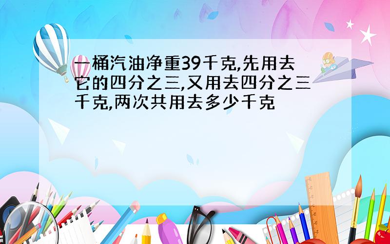 一桶汽油净重39千克,先用去它的四分之三,又用去四分之三千克,两次共用去多少千克