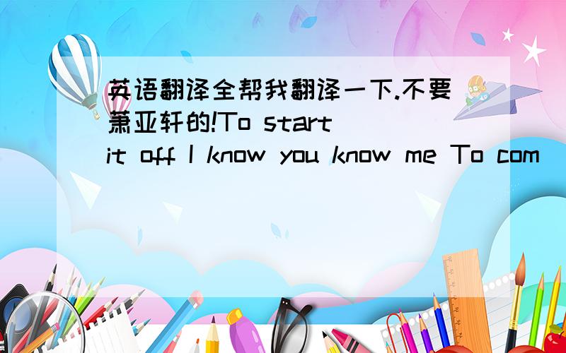 英语翻译全帮我翻译一下.不要萧亚轩的!To start it off I know you know me To com