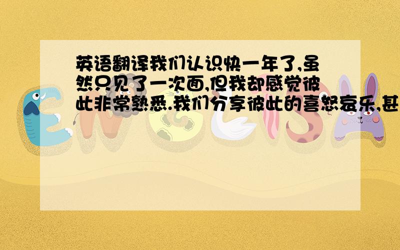 英语翻译我们认识快一年了,虽然只见了一次面,但我却感觉彼此非常熟悉.我们分享彼此的喜怒哀乐,甚至是自己犹豫、软弱、矛盾的