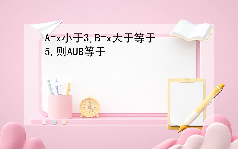 A=x小于3,B=x大于等于5,则AUB等于