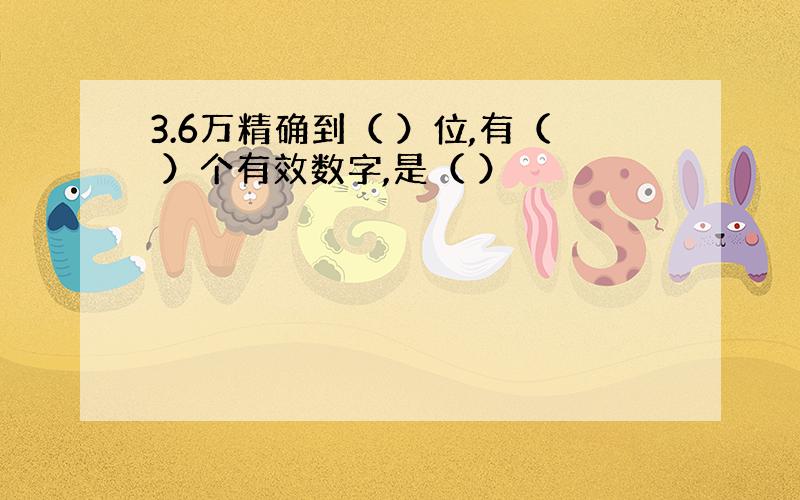 3.6万精确到（ ）位,有（ ）个有效数字,是（ ）