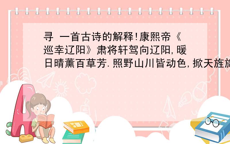 寻 一首古诗的解释!康熙帝《巡幸辽阳》肃将轩驾向辽阳,暖日晴薰百草芳.照野山川皆动色,掀天旌旆自生光.林间苍藓侵人径,城