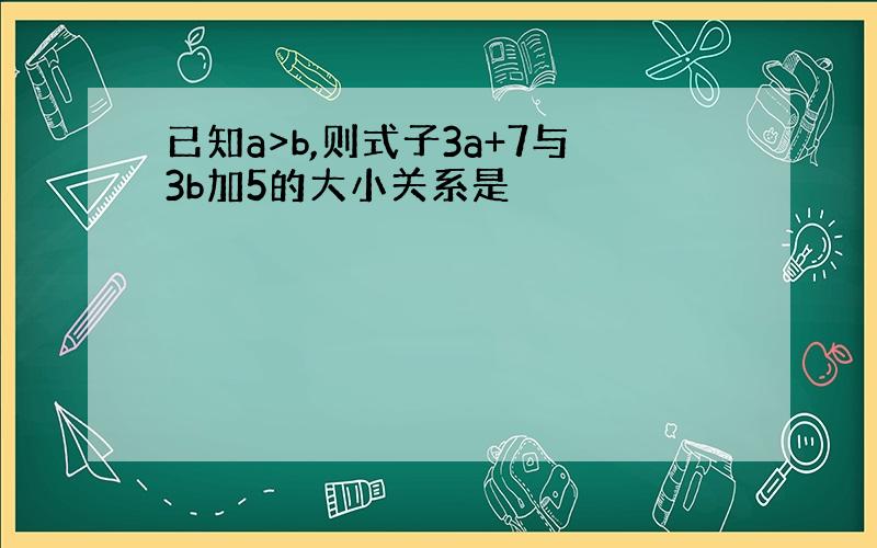 已知a>b,则式子3a+7与3b加5的大小关系是