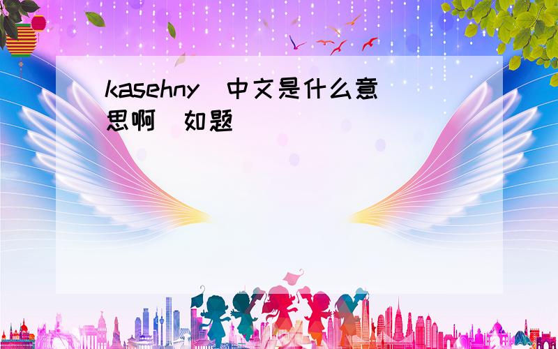 kasehny(中文是什么意思啊)如题