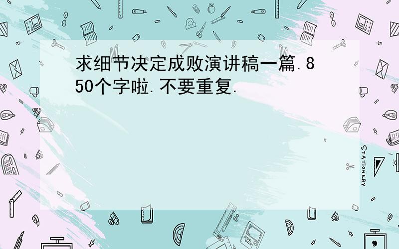 求细节决定成败演讲稿一篇.850个字啦.不要重复.