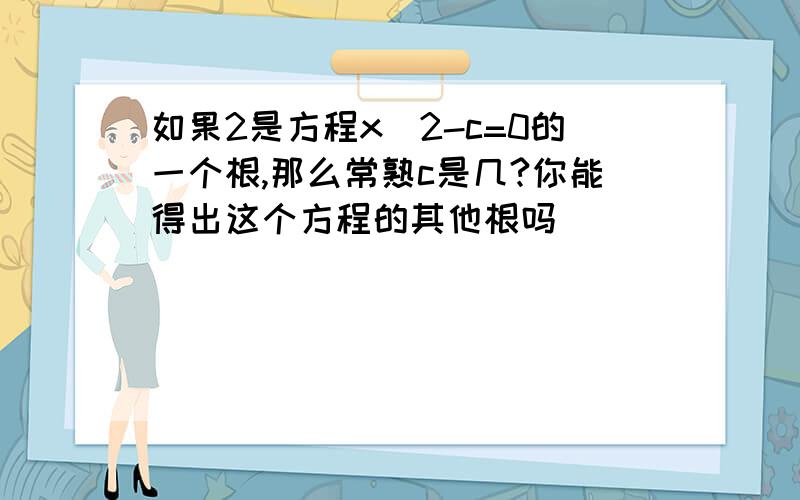 如果2是方程x^2-c=0的一个根,那么常熟c是几?你能得出这个方程的其他根吗