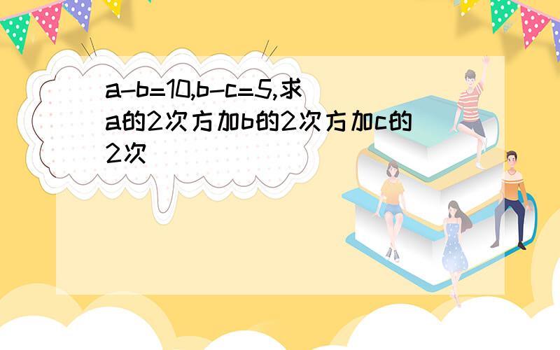 a-b=10,b-c=5,求a的2次方加b的2次方加c的2次