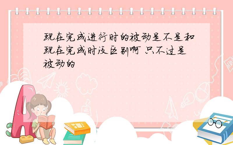 现在完成进行时的被动是不是和现在完成时没区别啊 只不过是被动的