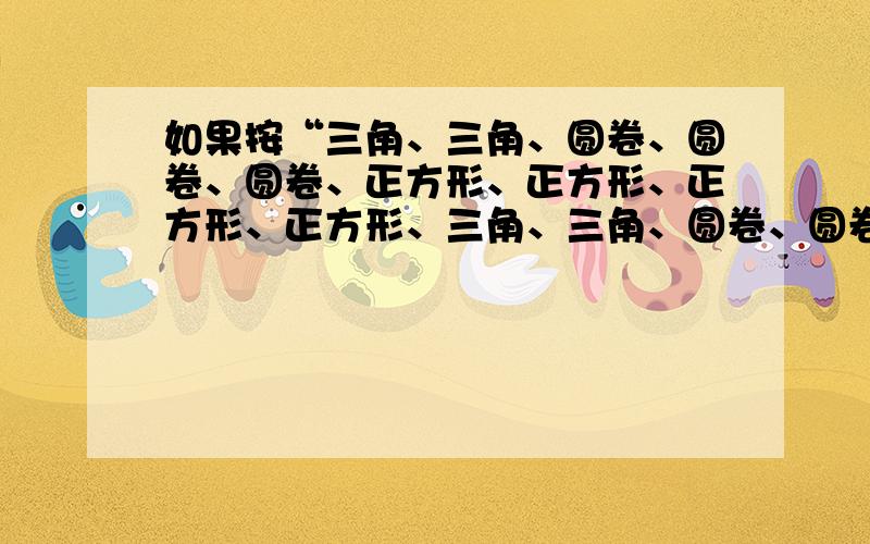 如果按“三角、三角、圆卷、圆卷、圆卷、正方形、正方形、正方形、正方形、三角、三角、圆卷、圆卷、圆卷、正方形、正方形、正方