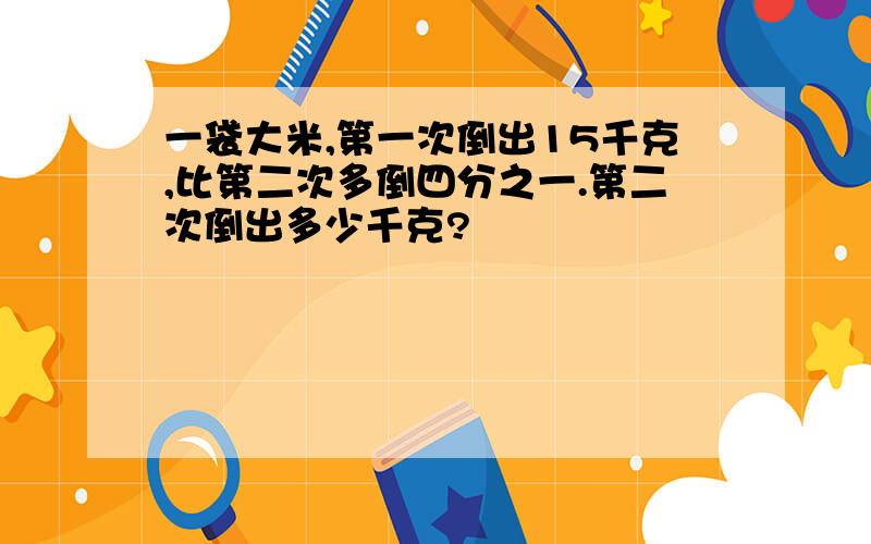 一袋大米,第一次倒出15千克,比第二次多倒四分之一.第二次倒出多少千克?