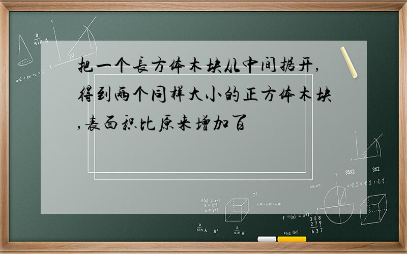 把一个长方体木块从中间据开,得到两个同样大小的正方体木块,表面积比原来增加百