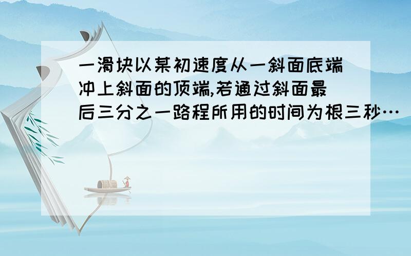 一滑块以某初速度从一斜面底端冲上斜面的顶端,若通过斜面最后三分之一路程所用的时间为根三秒…