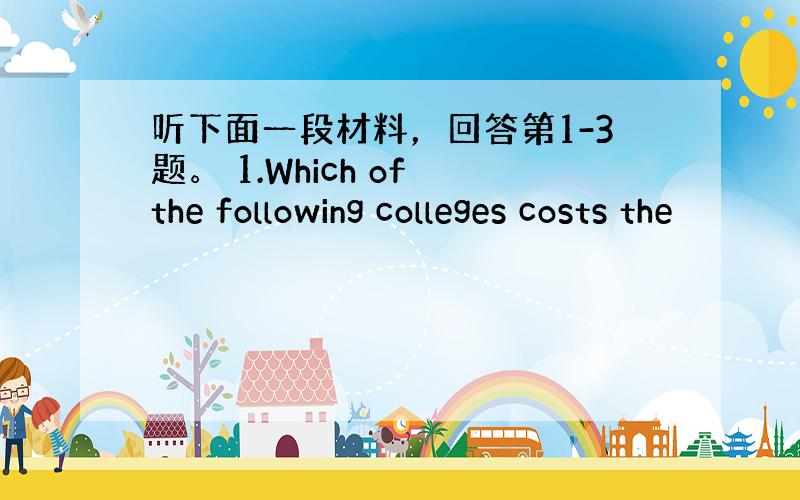 听下面一段材料，回答第1-3题。 1.Which of the following colleges costs the