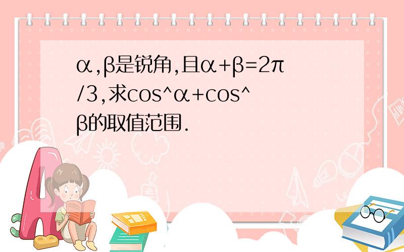 α,β是锐角,且α+β=2π/3,求cos^α+cos^β的取值范围.