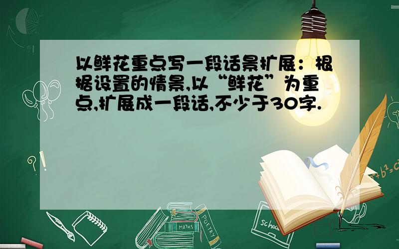 以鲜花重点写一段话景扩展：根据设置的情景,以“鲜花”为重点,扩展成一段话,不少于30字.