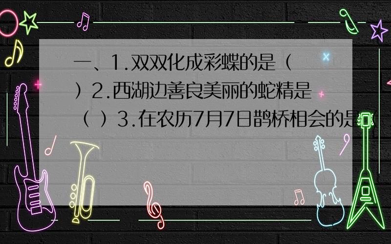 一、1.双双化成彩蝶的是（ ）2.西湖边善良美丽的蛇精是（ ）3.在农历7月7日鹊桥相会的是（ ）4.哭倒长城的是（ ）