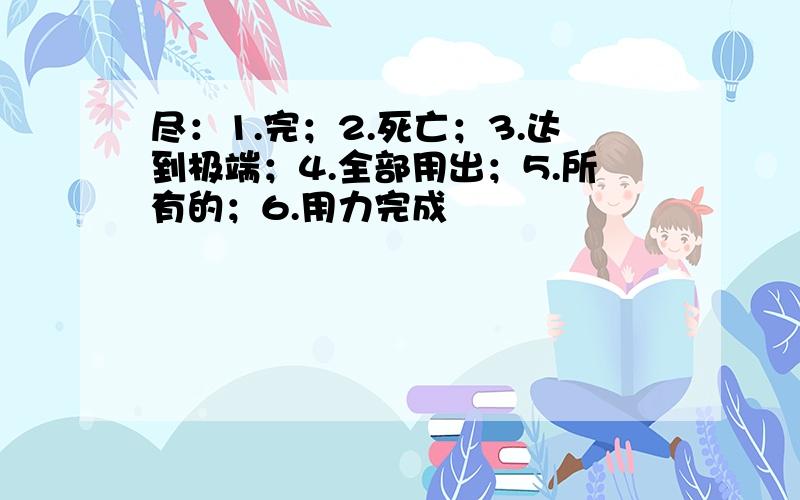 尽：1.完；2.死亡；3.达到极端；4.全部用出；5.所有的；6.用力完成