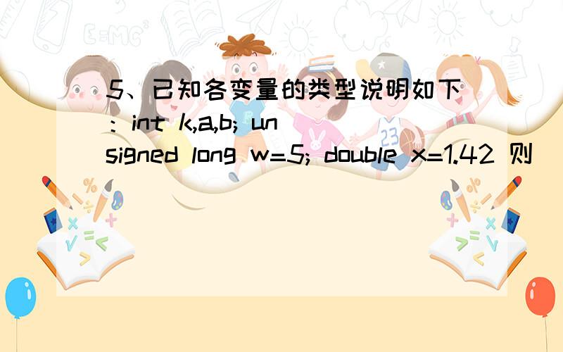 5、已知各变量的类型说明如下：int k,a,b; unsigned long w=5; double x=1.42 则