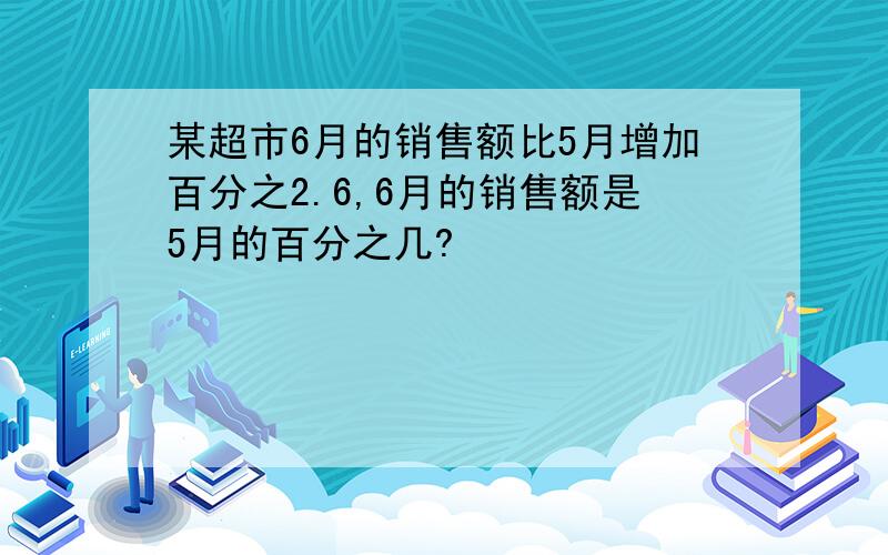 某超市6月的销售额比5月增加百分之2.6,6月的销售额是5月的百分之几?