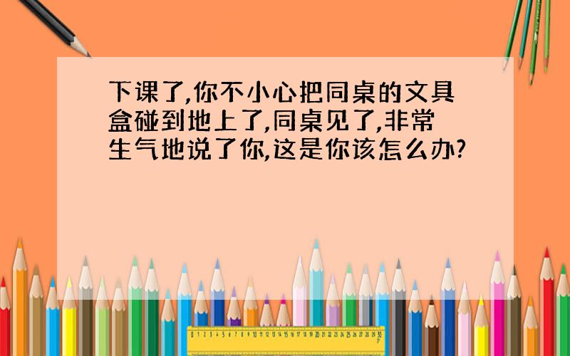 下课了,你不小心把同桌的文具盒碰到地上了,同桌见了,非常生气地说了你,这是你该怎么办?