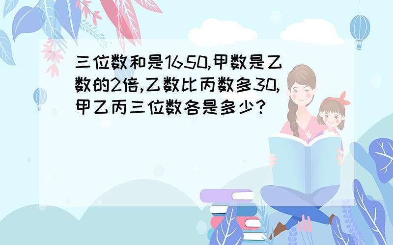 三位数和是1650,甲数是乙数的2倍,乙数比丙数多30,甲乙丙三位数各是多少?