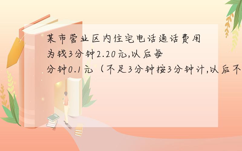 某市营业区内住宅电话通话费用为钱3分钟2.20元,以后每分钟0.1元（不足3分钟按3分钟计,以后不足.