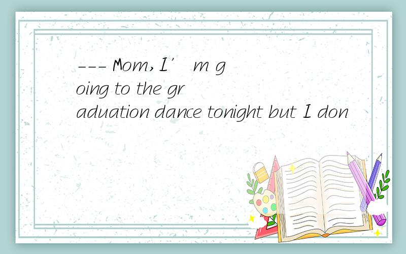 --- Mom,I’ m going to the graduation dance tonight but I don