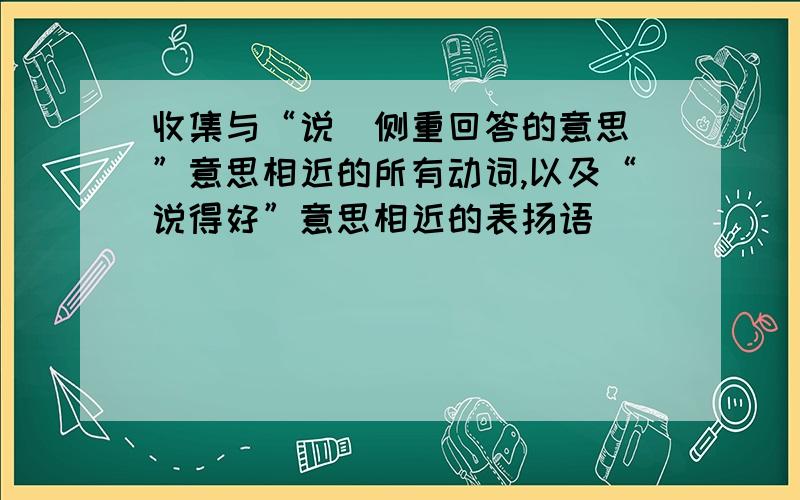 收集与“说（侧重回答的意思）”意思相近的所有动词,以及“说得好”意思相近的表扬语