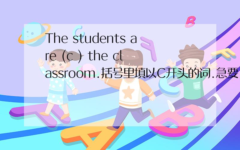 The students are (c ) the classroom.括号里填以C开头的词.急要!1