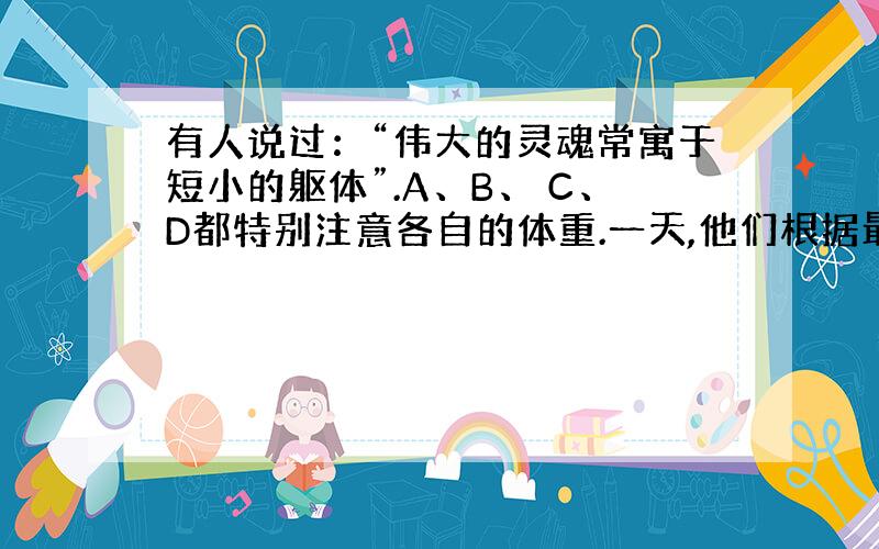 有人说过：“伟大的灵魂常寓于短小的躯体”.A、B、 C、D都特别注意各自的体重.一天,他们根据最近称 量的结果说了以下的