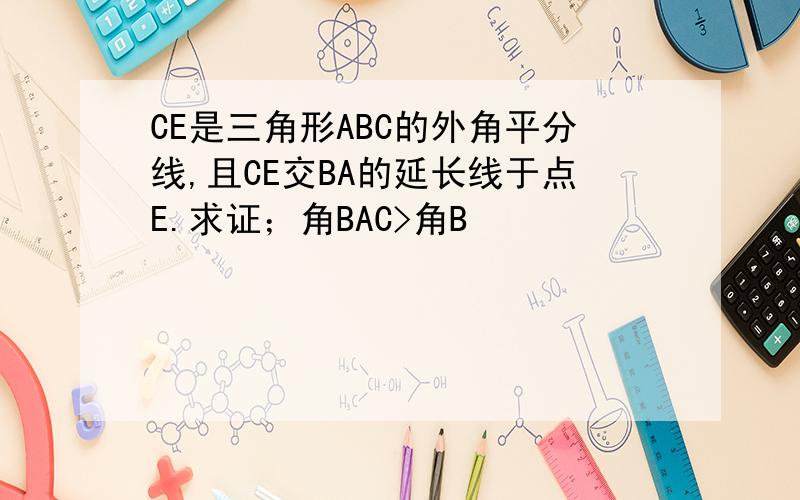 CE是三角形ABC的外角平分线,且CE交BA的延长线于点E.求证；角BAC>角B