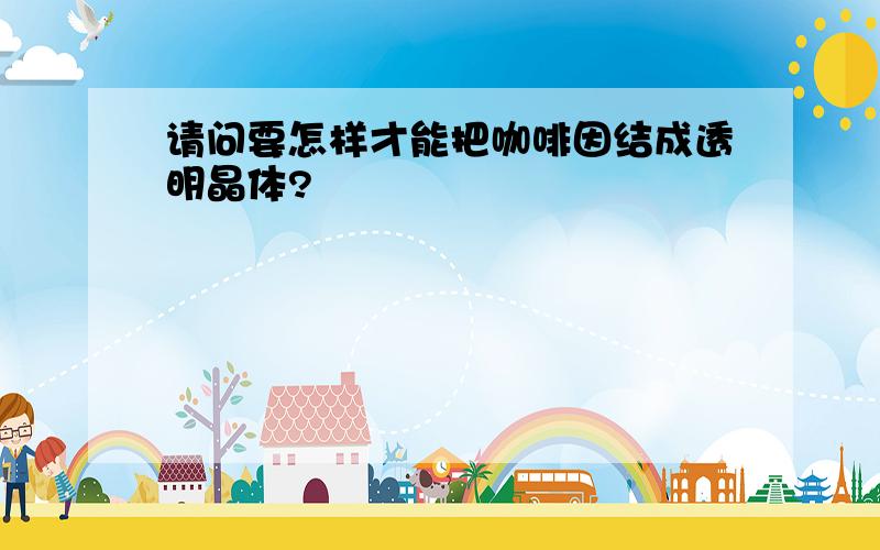 请问要怎样才能把咖啡因结成透明晶体?