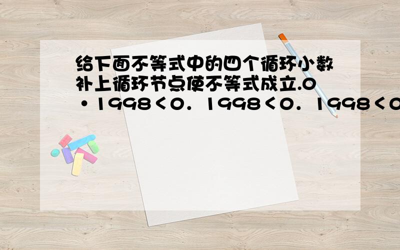 给下面不等式中的四个循环小数补上循环节点使不等式成立.0·1998＜0．1998＜0．1998＜0．1998