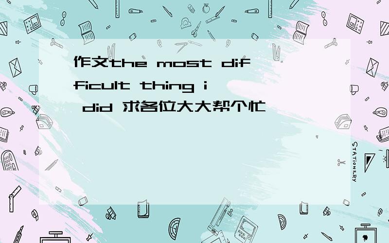 作文the most difficult thing i did 求各位大大帮个忙